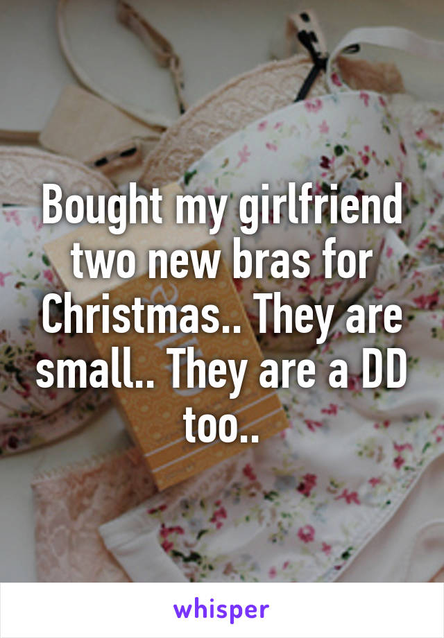 Bought my girlfriend two new bras for Christmas.. They are small.. They are a DD too..