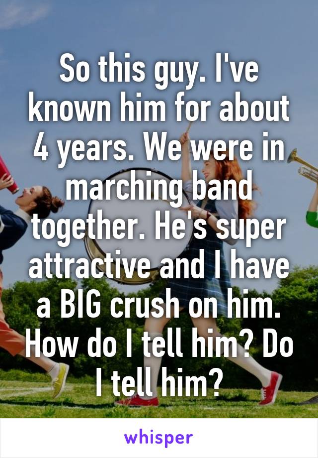 So this guy. I've known him for about 4 years. We were in marching band together. He's super attractive and I have a BIG crush on him. How do I tell him? Do I tell him?