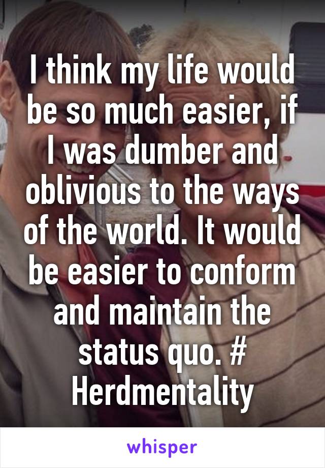 I think my life would be so much easier, if I was dumber and oblivious to the ways of the world. It would be easier to conform and maintain the status quo. # Herdmentality