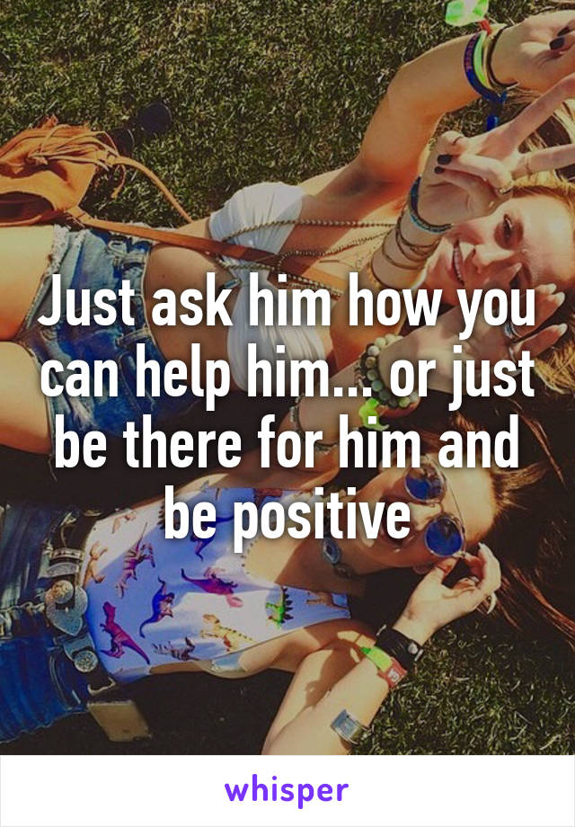 Just ask him how you can help him... or just be there for him and be positive