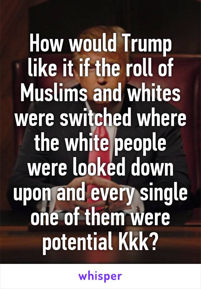 How would Trump like it if the roll of Muslims and whites were switched where the white people were looked down upon and every single one of them were potential Kkk?