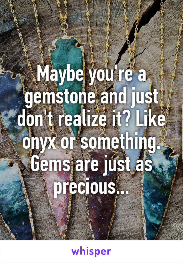 Maybe you're a gemstone and just don't realize it? Like onyx or something. Gems are just as precious...