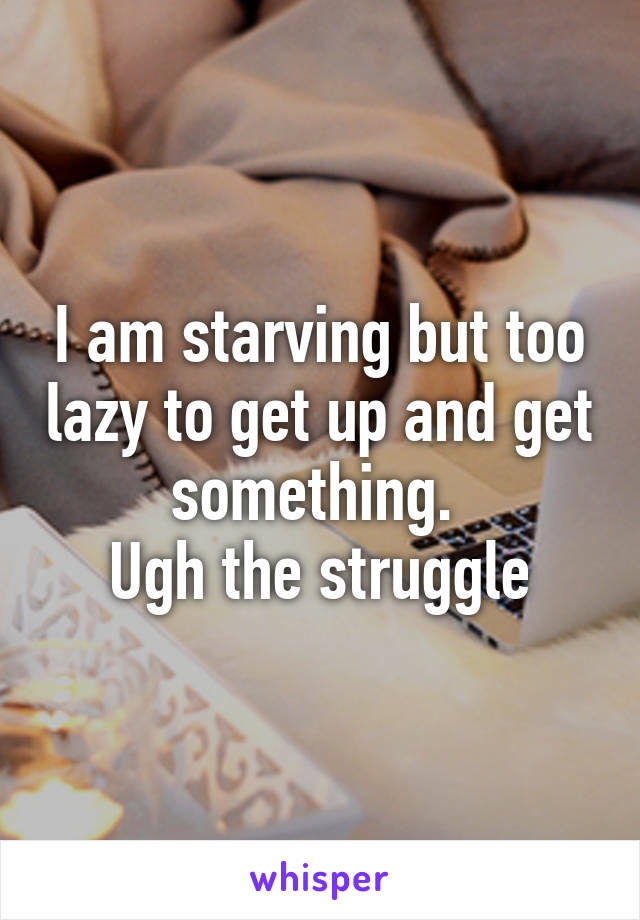 I am starving but too lazy to get up and get something. 
Ugh the struggle