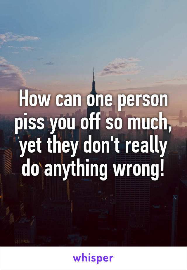 How can one person piss you off so much, yet they don't really do anything wrong!