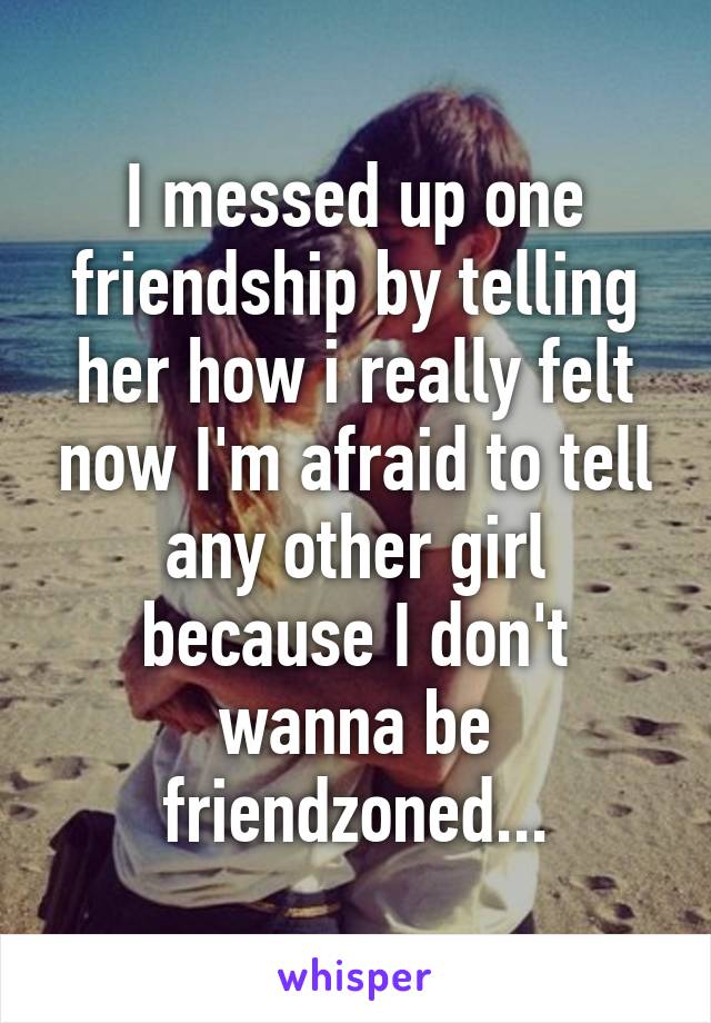 I messed up one friendship by telling her how i really felt now I'm afraid to tell any other girl because I don't wanna be friendzoned...