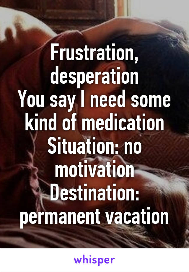 Frustration, desperation
You say I need some kind of medication
Situation: no motivation
Destination: permanent vacation