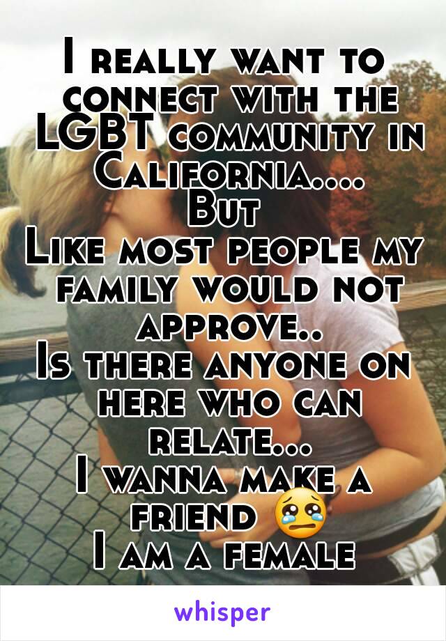 I really want to connect with the LGBT community in California....
But
Like most people my family would not approve..
Is there anyone on here who can relate...
I wanna make a friend 😢
I am a female