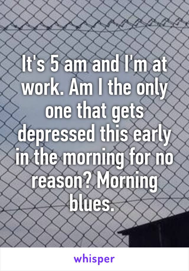 It's 5 am and I'm at work. Am I the only one that gets depressed this early in the morning for no reason? Morning blues. 