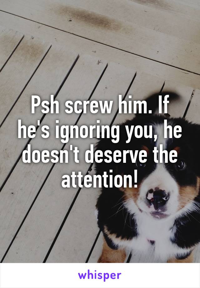 Psh screw him. If he's ignoring you, he doesn't deserve the attention!