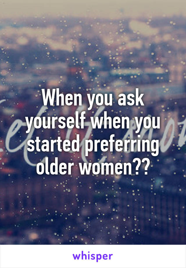 When you ask yourself when you started preferring older women??