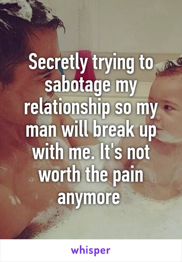 Secretly trying to sabotage my relationship so my man will break up with me. It's not worth the pain anymore 