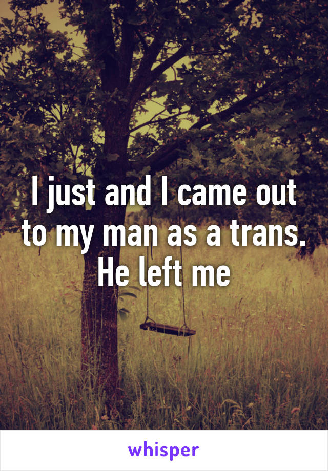 I just and I came out to my man as a trans. He left me