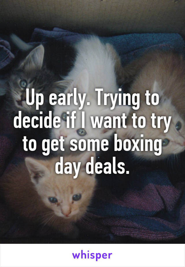 Up early. Trying to decide if I want to try to get some boxing day deals.