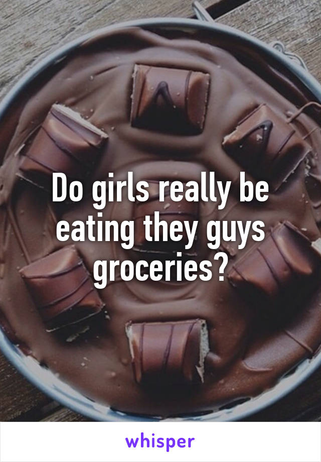 Do girls really be eating they guys groceries?