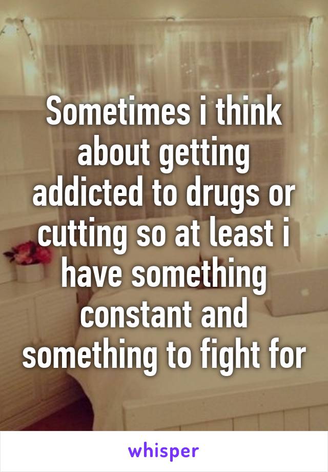 Sometimes i think about getting addicted to drugs or cutting so at least i have something constant and something to fight for