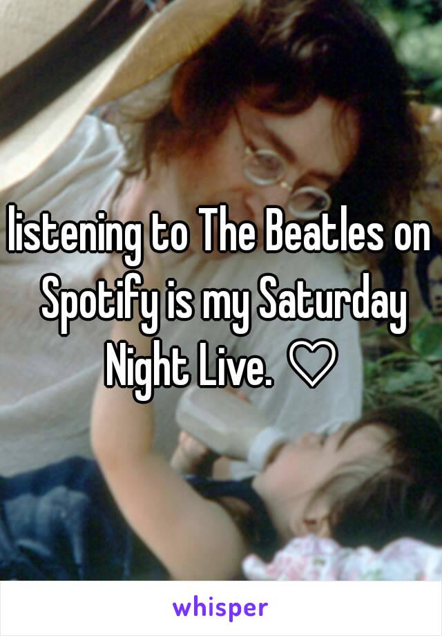 listening to The Beatles on Spotify is my Saturday Night Live. ♡