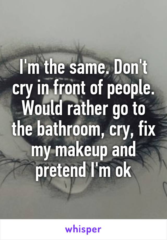 I'm the same. Don't cry in front of people. Would rather go to the bathroom, cry, fix my makeup and pretend I'm ok