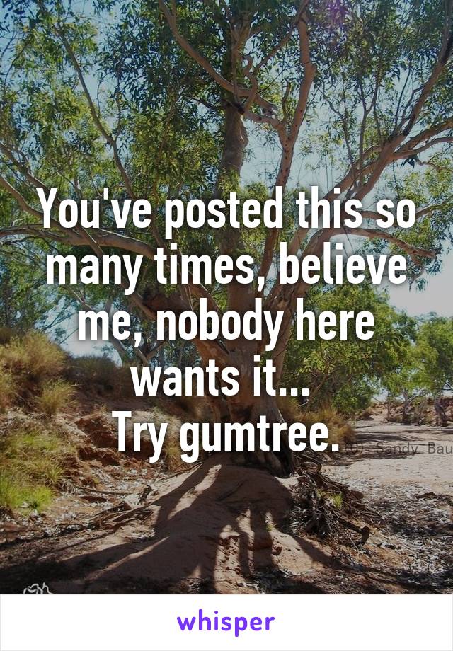 You've posted this so many times, believe me, nobody here wants it... 
Try gumtree.