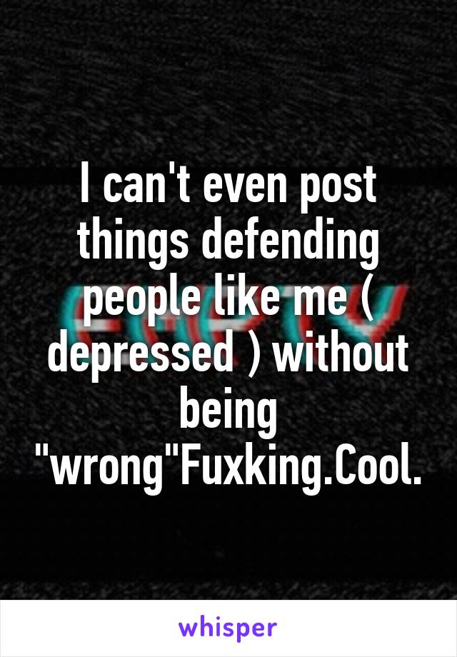 I can't even post things defending people like me ( depressed ) without being "wrong"Fuxking.Cool.