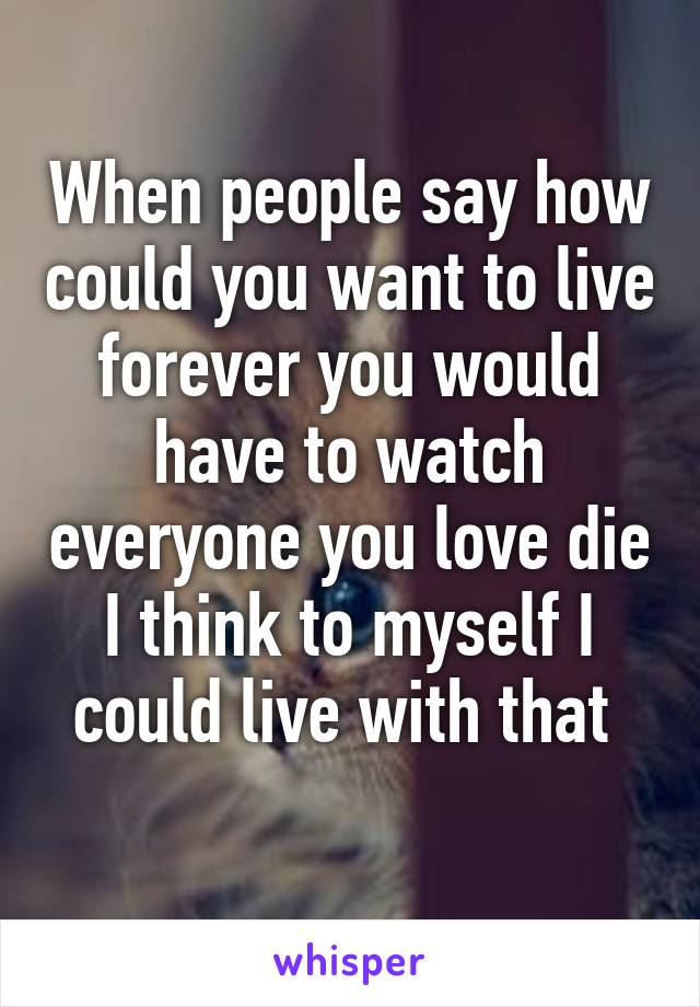 When people say how could you want to live forever you would have to watch everyone you love die I think to myself I could live with that 
