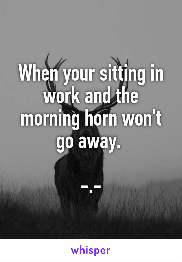 When your sitting in work and the morning horn won't go away. 

-.-