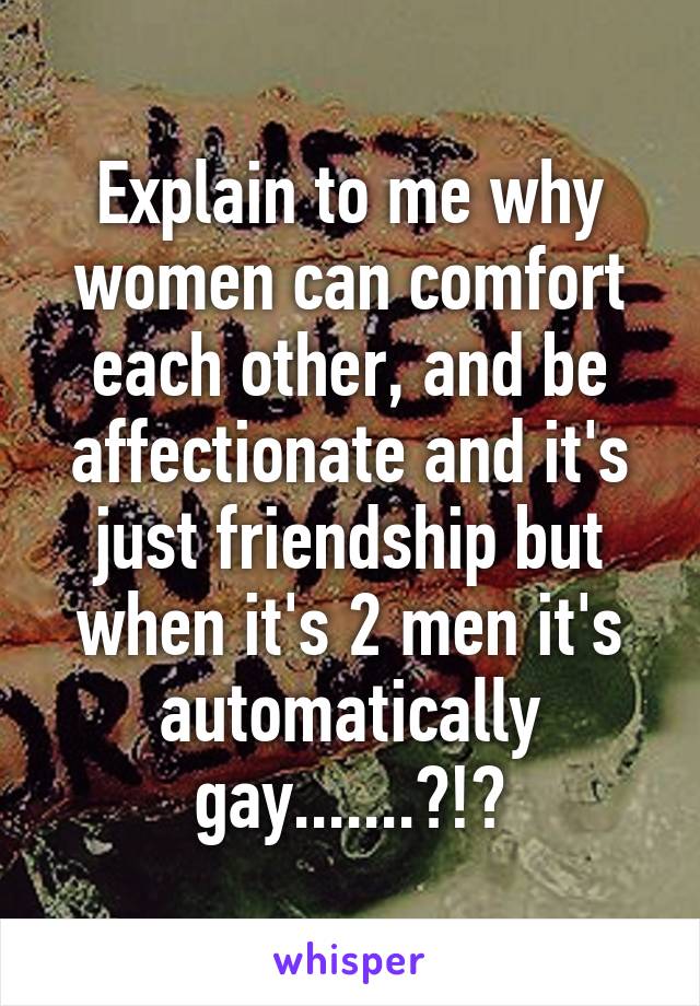 Explain to me why women can comfort each other, and be affectionate and it's just friendship but when it's 2 men it's automatically gay.......?!?