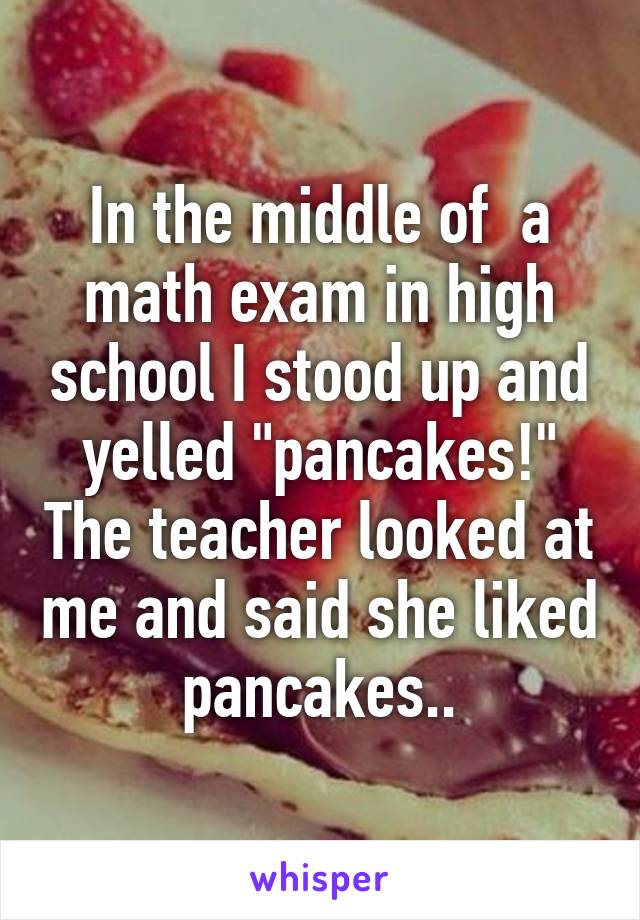 In the middle of  a math exam in high school I stood up and yelled "pancakes!" The teacher looked at me and said she liked pancakes..