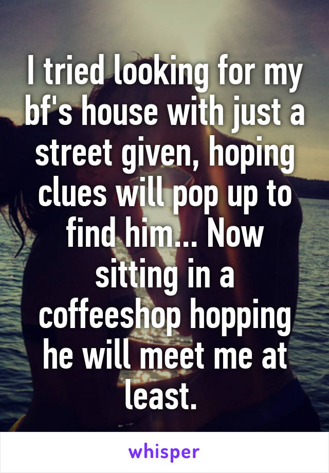 I tried looking for my bf's house with just a street given, hoping clues will pop up to find him... Now sitting in a coffeeshop hopping he will meet me at least. 