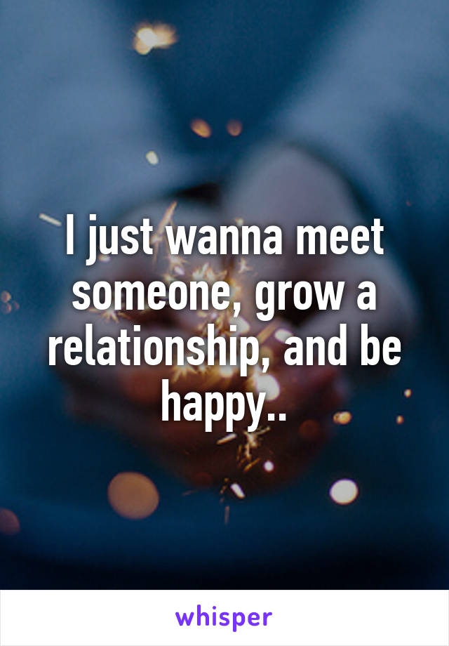 I just wanna meet someone, grow a relationship, and be happy..