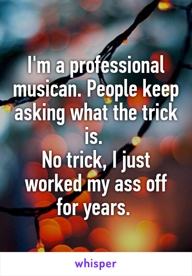 I'm a professional musican. People keep asking what the trick is. 
No trick, I just worked my ass off for years. 