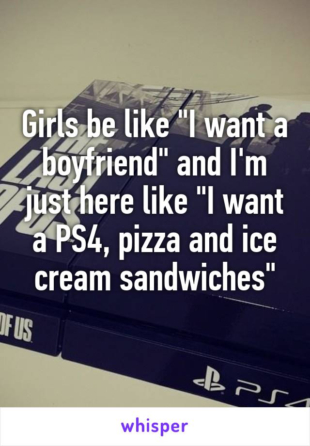 Girls be like "I want a boyfriend" and I'm just here like "I want a PS4, pizza and ice cream sandwiches"
