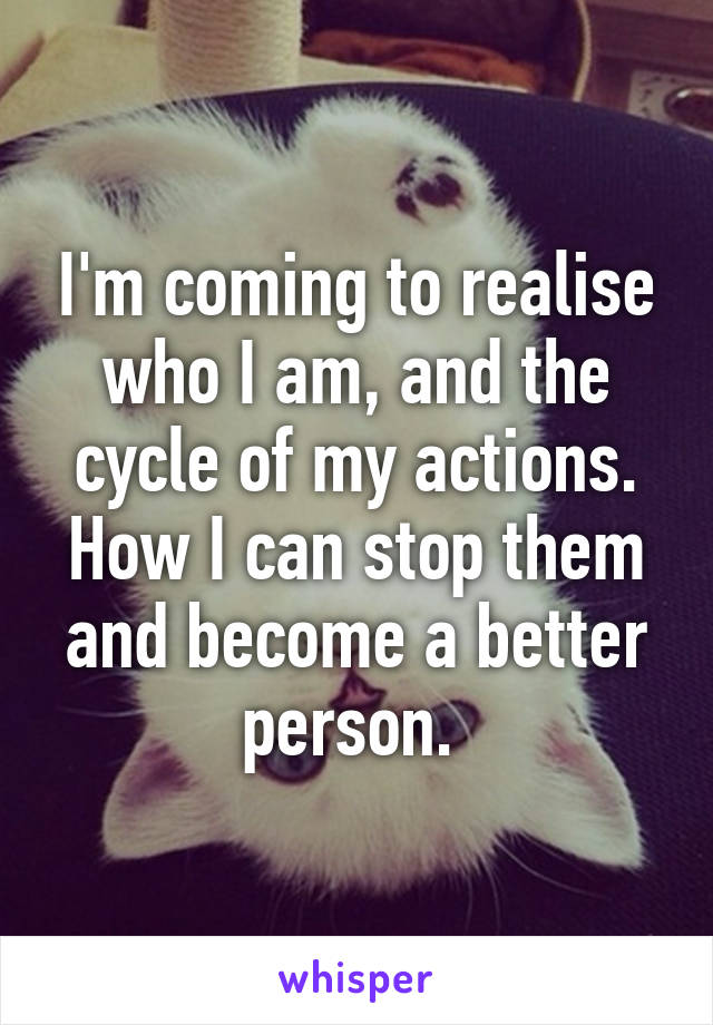 I'm coming to realise who I am, and the cycle of my actions. How I can stop them and become a better person. 