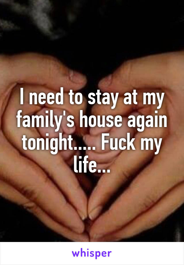 I need to stay at my family's house again tonight..... Fuck my life...