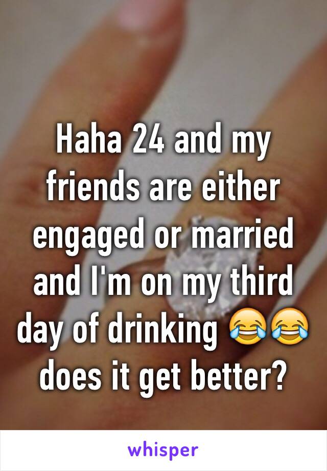 Haha 24 and my friends are either engaged or married and I'm on my third day of drinking 😂😂 does it get better? 