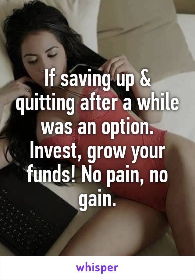 If saving up & quitting after a while was an option. Invest, grow your funds! No pain, no gain.