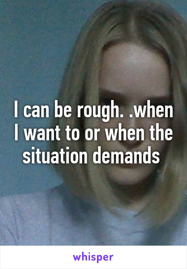 I can be rough. .when I want to or when the situation demands 