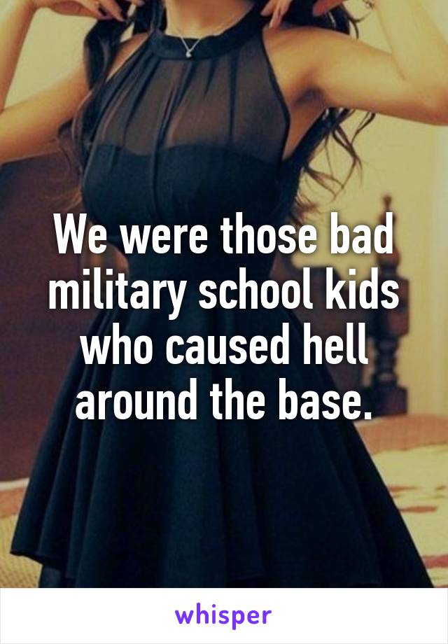 We were those bad military school kids who caused hell around the base.