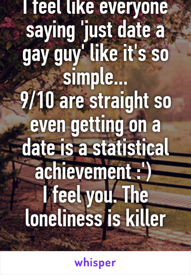I feel like everyone saying 'just date a gay guy' like it's so simple...
9/10 are straight so even getting on a date is a statistical achievement :') 
I feel you. The loneliness is killer

23 f gay