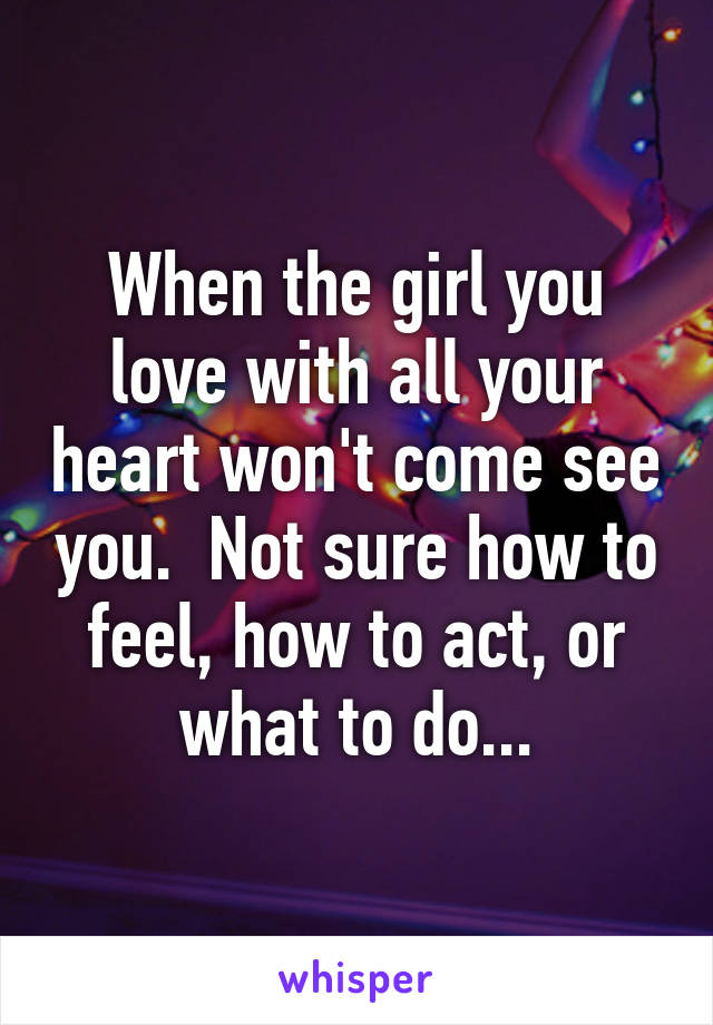 When the girl you love with all your heart won't come see you.  Not sure how to feel, how to act, or what to do...