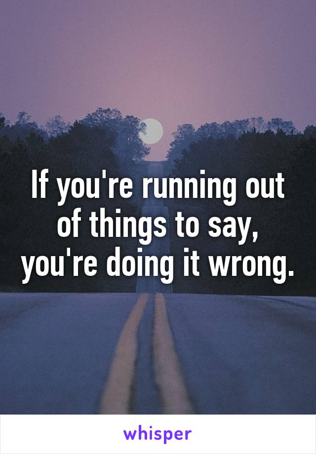 If you're running out of things to say, you're doing it wrong.