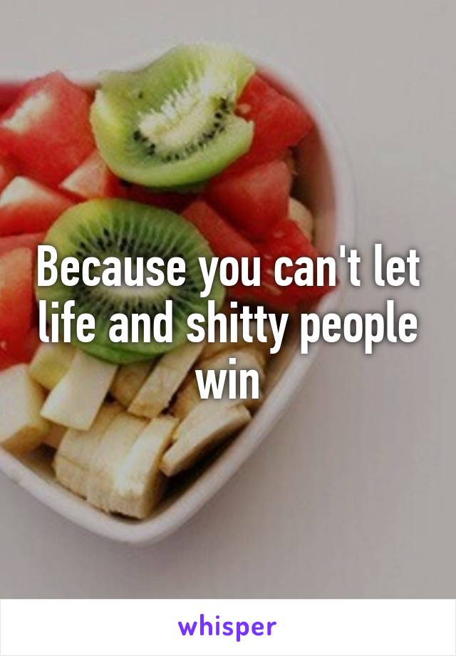 Because you can't let life and shitty people win