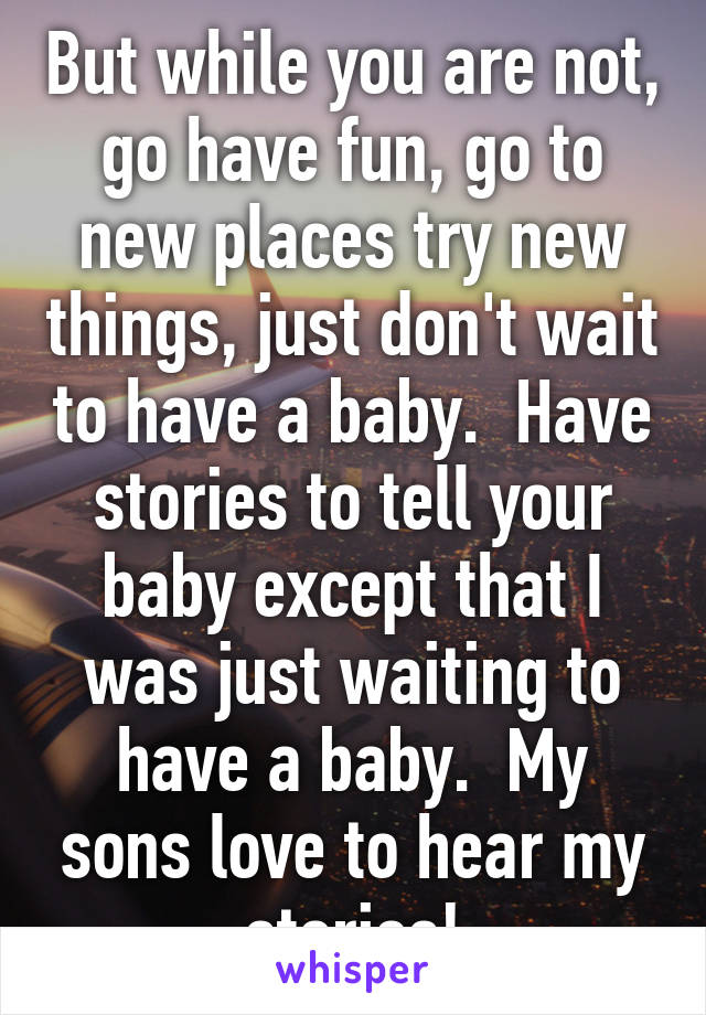 But while you are not, go have fun, go to new places try new things, just don't wait to have a baby.  Have stories to tell your baby except that I was just waiting to have a baby.  My sons love to hear my stories!