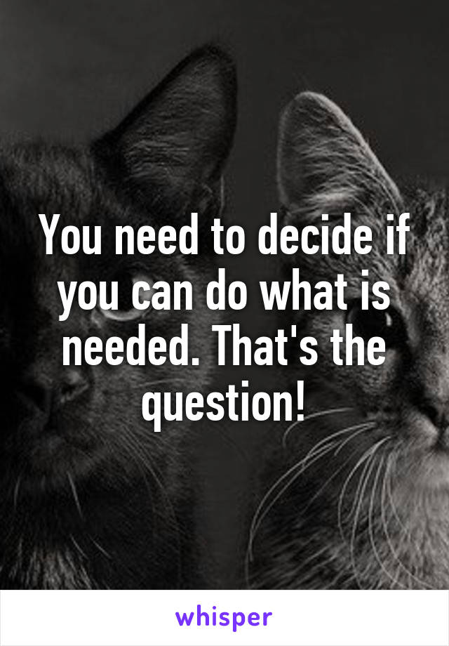 You need to decide if you can do what is needed. That's the question!