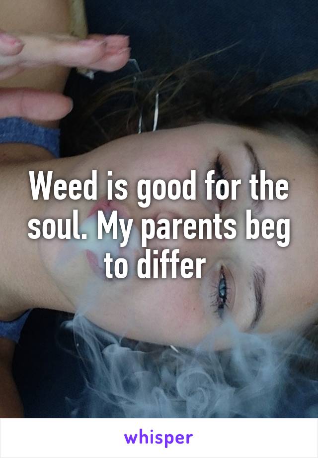 Weed is good for the soul. My parents beg to differ 