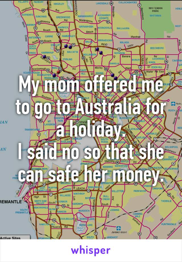 My mom offered me to go to Australia for a holiday.
I said no so that she can safe her money.