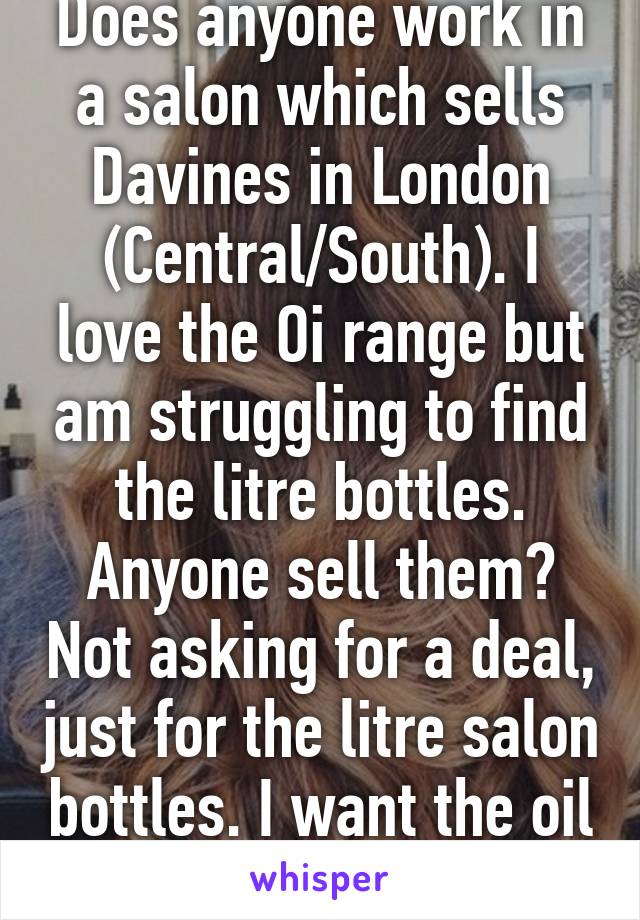 Does anyone work in a salon which sells Davines in London (Central/South). I love the Oi range but am struggling to find the litre bottles. Anyone sell them? Not asking for a deal, just for the litre salon bottles. I want the oil too. 