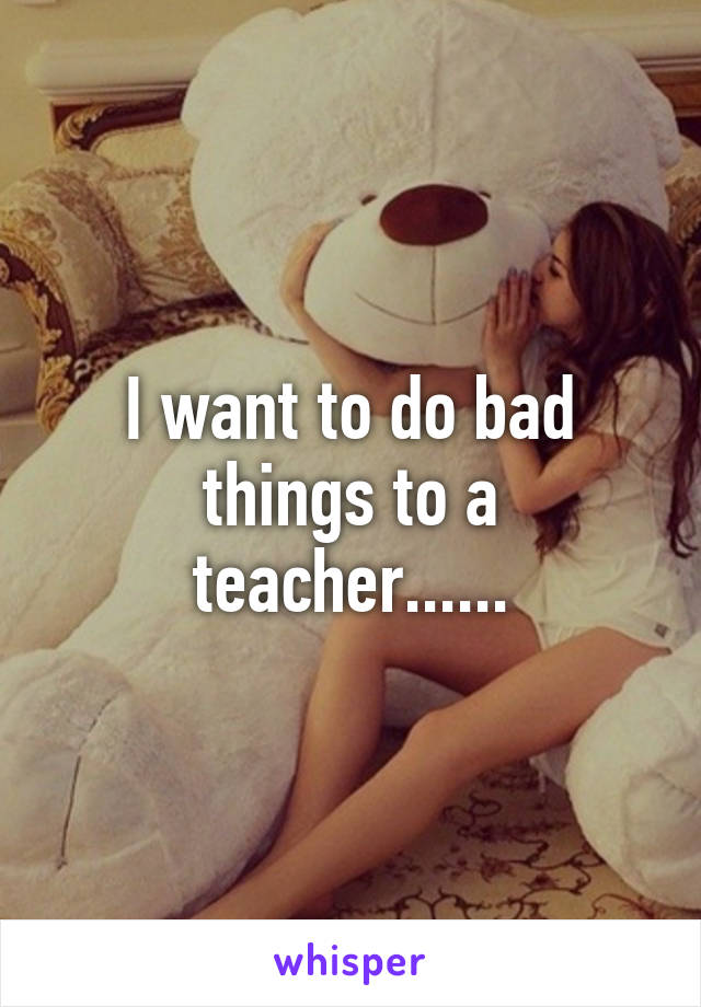 I want to do bad things to a teacher......