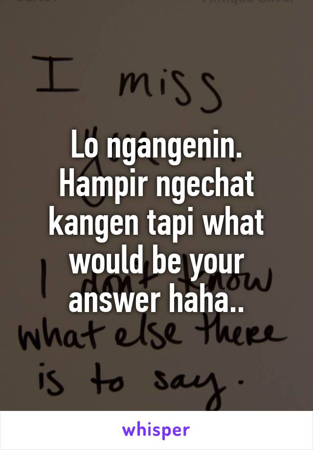 Lo ngangenin.
Hampir ngechat kangen tapi what would be your answer haha..