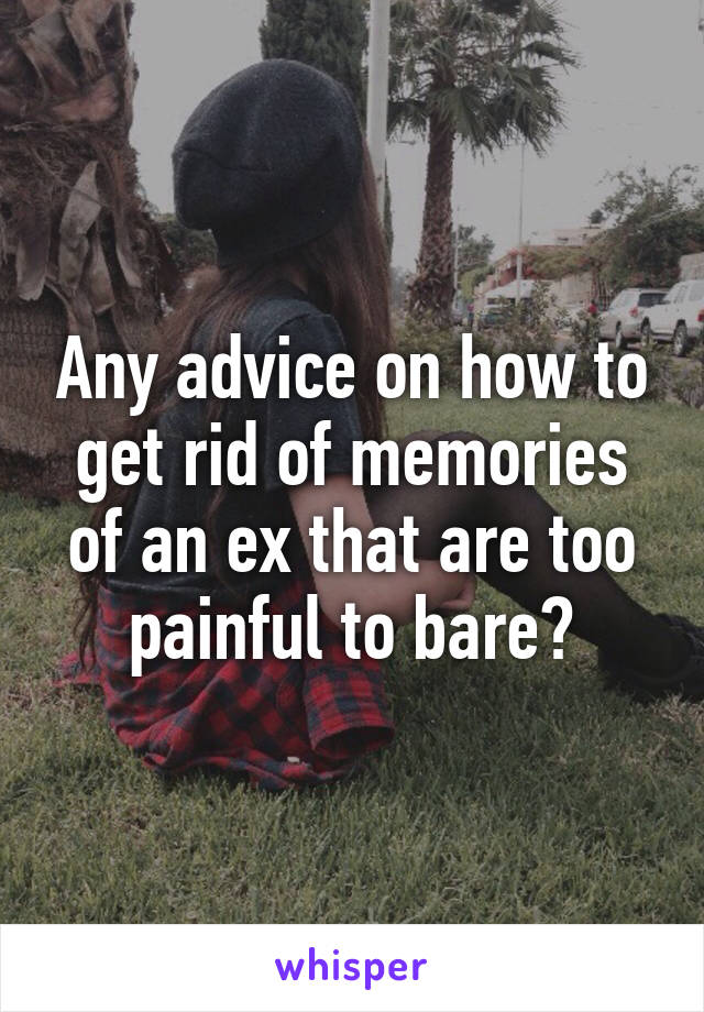 Any advice on how to get rid of memories of an ex that are too painful to bare?