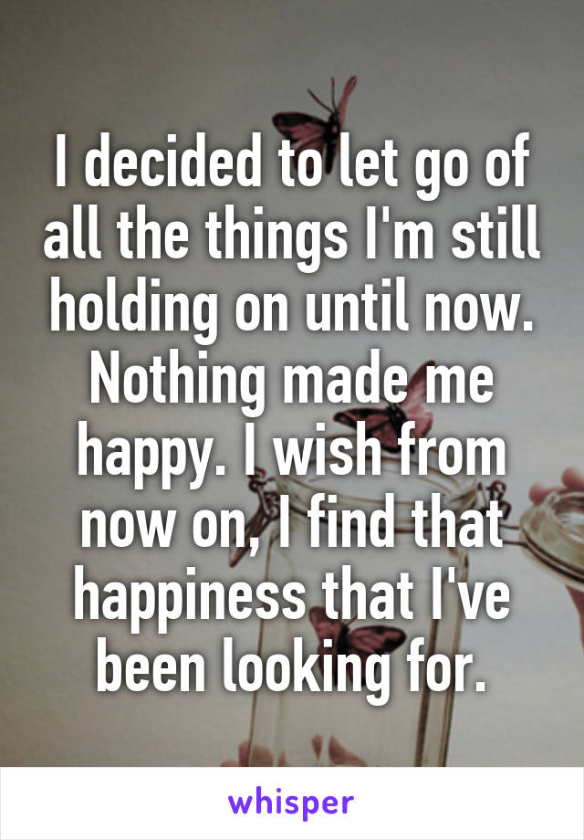 I decided to let go of all the things I'm still holding on until now. Nothing made me happy. I wish from now on, I find that happiness that I've been looking for.